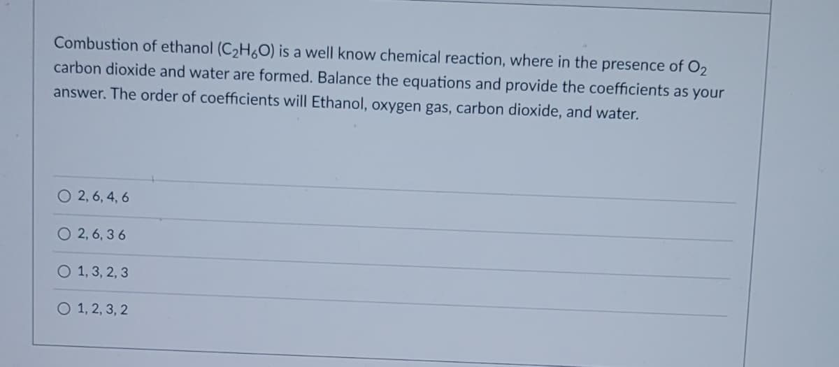 Combustion of ethanol (C₂H6O) is a well know chemical reaction, where in the presence of O2
carbon dioxide and water are formed. Balance the equations and provide the coefficients as your
answer. The order of coefficients will Ethanol, oxygen gas, carbon dioxide, and water.
O 2, 6, 4, 6
O2, 6, 36
O 1, 3, 2, 3
O 1, 2, 3, 2