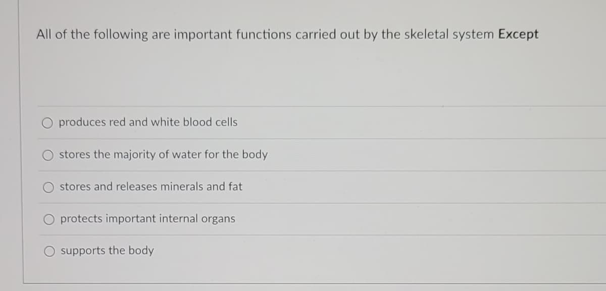 All of the following are important functions carried out by the skeletal system Except
O produces red and white blood cells
stores the majority of water for the body
stores and releases minerals and fat
protects important internal organs
supports the body