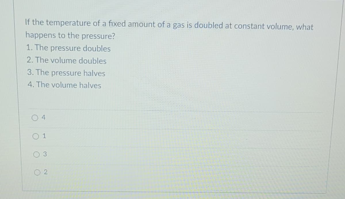 If the temperature of a fixed amount of a gas is doubled at constant volume, what
happens to the pressure?
1. The pressure doubles
2. The volume doubles
3. The pressure halves
4. The volume halves
04
1
3
2