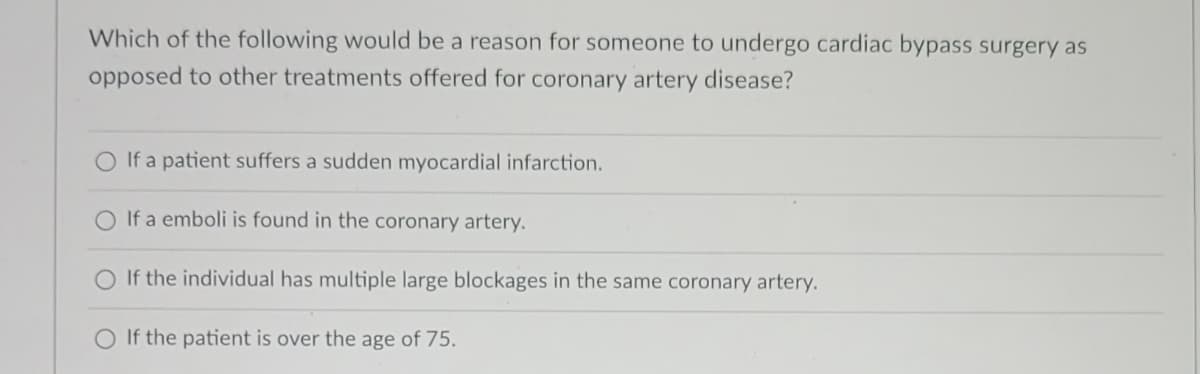 Which of the following would be a reason for someone to undergo cardiac bypass surgery as
opposed to other treatments offered for coronary artery disease?
If a patient suffers a sudden myocardial infarction.
O If a emboli is found in the coronary artery.
O If the individual has multiple large blockages in the same coronary artery.
O If the patient is over the age of 75.