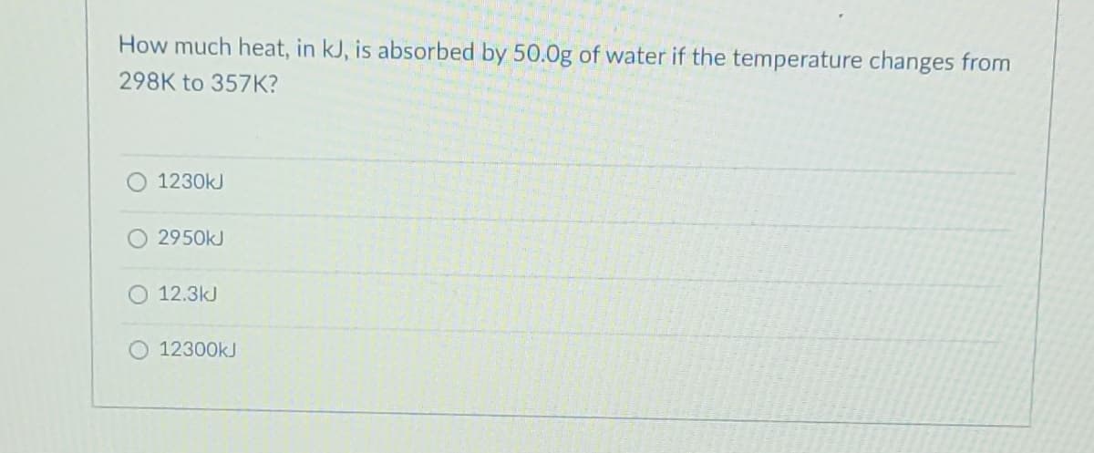 How much heat, in kJ, is absorbed by 50.0g of water if the temperature changes from
298K to 357K?
1230kJ
2950kJ
12.3kJ
12300kJ