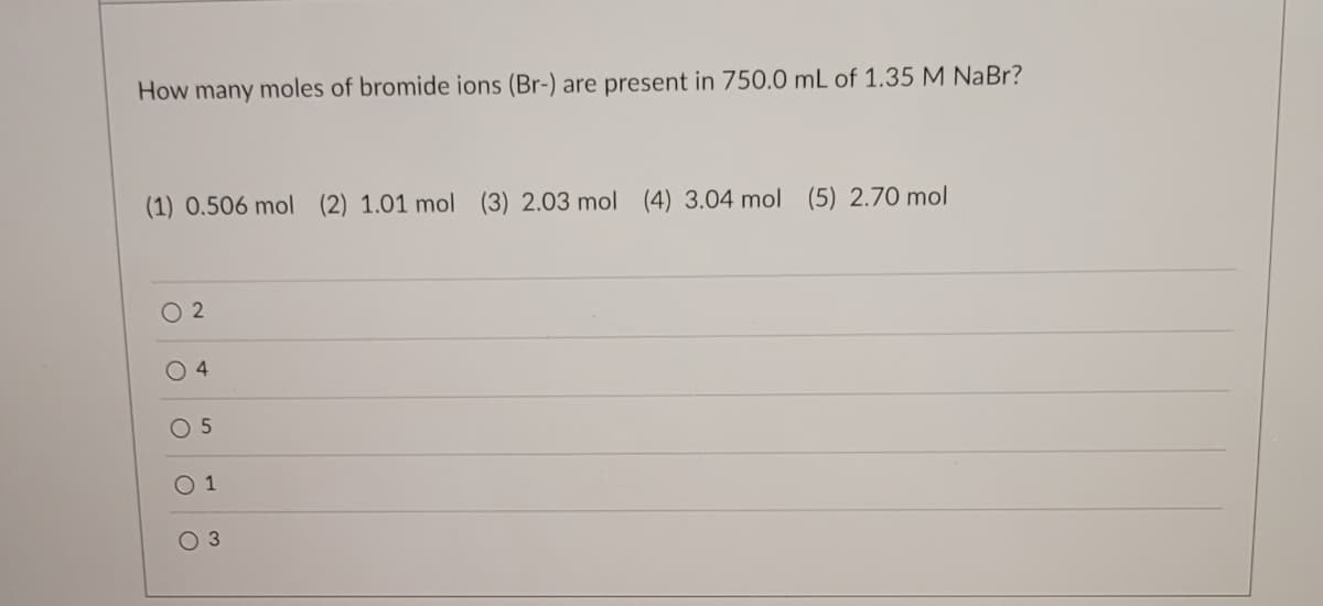 How many moles of bromide ions (Br-) are present in 750.0 mL of 1.35 M NaBr?
(1) 0.506 mol (2) 1.01 mol (3) 2.03 mol (4) 3.04 mol (5) 2.70 mol
02
4
0 5
1
O 3