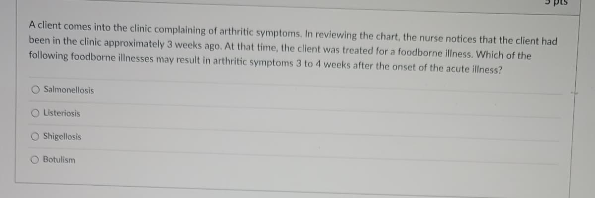 A client comes into the clinic complaining of arthritic symptoms. In reviewing the chart, the nurse notices that the client had
been in the clinic approximately 3 weeks ago. At that time, the client was treated for a foodborne illness. Which of the
following foodborne illnesses may result in arthritic symptoms 3 to 4 weeks after the onset of the acute illness?
O Salmonellosis
O Listeriosis
O Shigellosis
pts
O Botulism