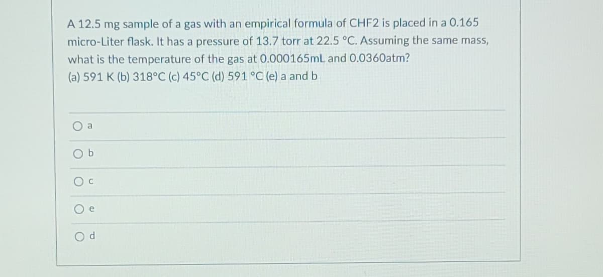 A 12.5 mg sample of a gas with an empirical formula of CHF2 is placed in a 0.165
micro-Liter flask. It has a pressure of 13.7 torr at 22.5 °C. Assuming the same mass,
what is the temperature of the gas at 0.000165mL and 0.0360atm?
(a) 591 K (b) 318°C (c) 45°C (d) 591 °C (e) a and b
a
Ob
O C
e
Od