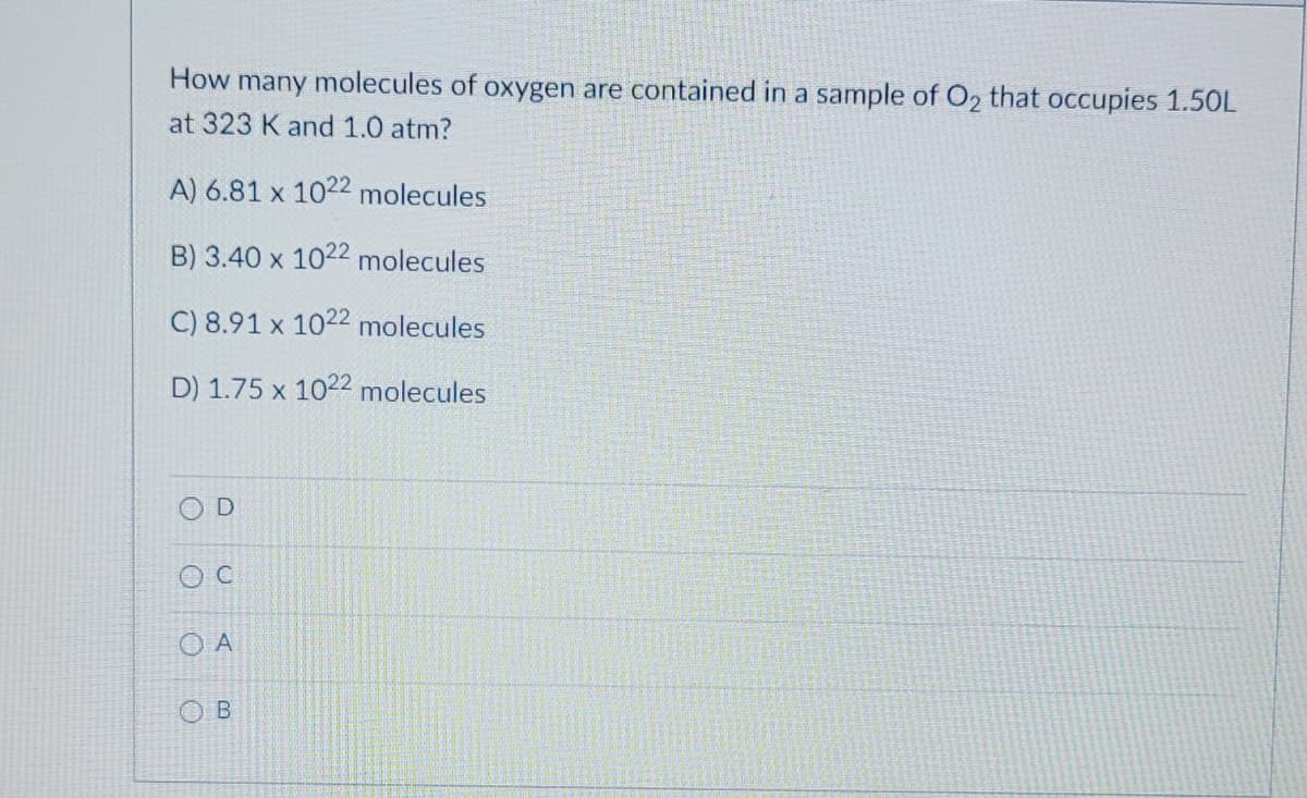 How many molecules of oxygen are contained in a sample of O2 that occupies 1.50L
at 323 K and 1.0 atm?
A) 6.81 x 1022 molecules
B) 3.40 x 1022 molecules
C) 8.91 x 1022 molecules
D) 1.75 x 1022 molecules
D
C
OA
OB