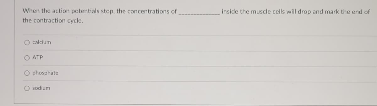 When the action potentials stop, the concentrations of
the contraction cycle.
calcium
O ATP
O phosphate
O sodium
inside the muscle cells will drop and mark the end of