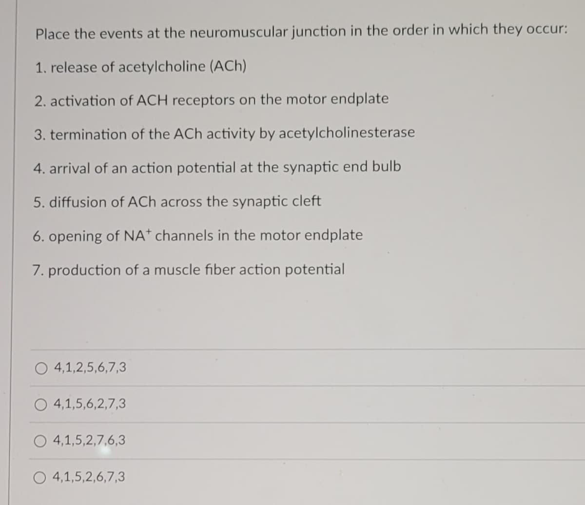 Place the events at the neuromuscular junction in the order in which they occur:
1. release of acetylcholine (ACh)
2. activation of ACH receptors on the motor endplate
3. termination of the ACh activity by acetylcholinesterase
4. arrival of an action potential at the synaptic end bulb
5. diffusion of ACh across the synaptic cleft
6. opening of NA* channels in the motor endplate
7. production of a muscle fiber action potential
O 4,1,2,5,6,7,3
4,1,5,6,2,7,3
4,1,5,2,7,6,3
4,1,5,2,6,7,3