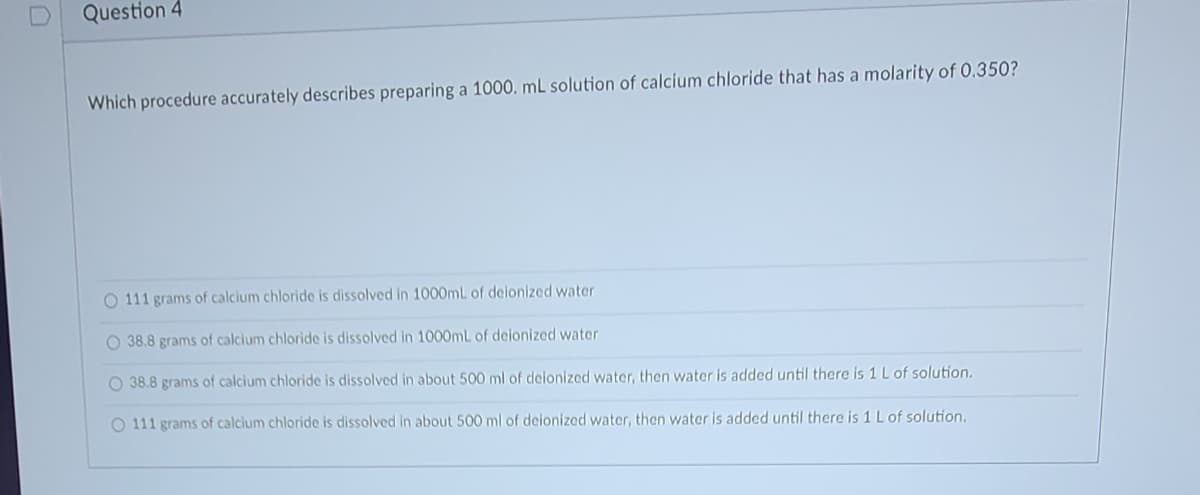 Question 4
Which procedure accurately describes preparing a 1000. mL solution of calcium chloride that has a molarity of 0.350?
O 111 grams of calcium chloride is dissolved in 1000mL of deionized water.
O 38.8 grams of calcium chloride is dissolved in 1000mL of deionized water.
O 38.8 grams of calcium chloride is dissolved in about 500 ml of deionized water, then water is added until there is 1 L of solution.
O 111 grams of calcium chloride is dissolved in about 500 ml of deionized water, then water is added until there is 1 L of solution.