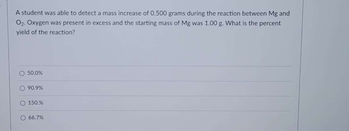 A student was able to detect a mass increase of 0.500 grams during the reaction between Mg and
O2. Oxygen was present in excess and the starting mass of Mg was 1.00 g. What is the percent
yield of the reaction?
O 50.0%
O 90.9%
O 150.%
O 66.7%