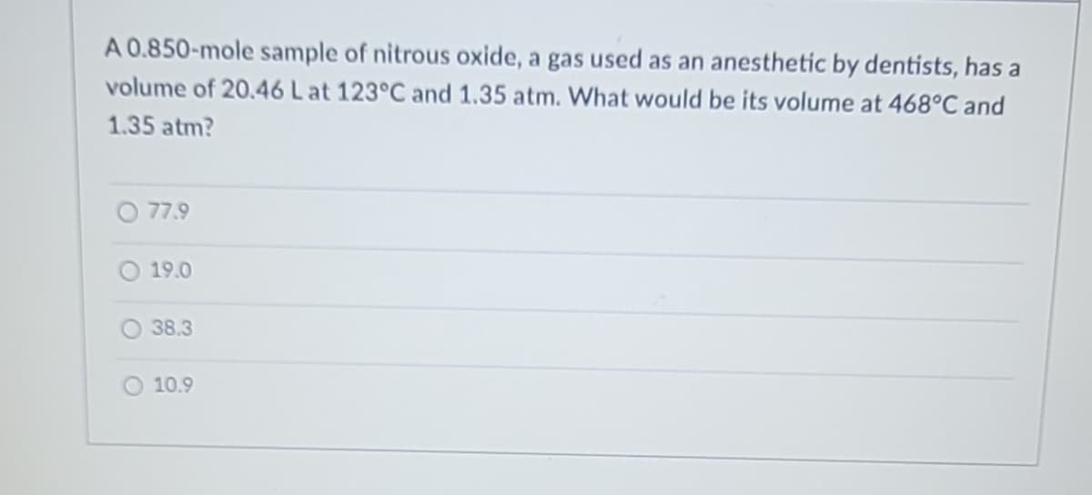 A 0.850-mole sample of nitrous oxide, a gas used as an anesthetic by dentists, has a
volume of 20.46 L at 123°C and 1.35 atm. What would be its volume at 468°C and
1.35 atm?
77.9
19.0
38.3
10.9