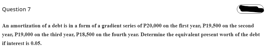 Question 7
An amortization of a debt is in a form of a gradient series of P20,000 on the first year, P19,500 on the second
year, P19,000 on the third year, P18,500 on the fourth year. Determine the equivalent present worth of the debt
if interest is 0.05.
