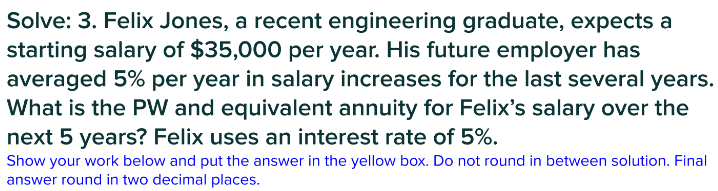Solve: 3. Felix Jones, a recent engineering graduate, expects a
starting salary of $35,000 per year. His future employer has
averaged 5% per year in salary increases for the last several years.
What is the PW and equivalent annuity for Felix's salary over the
next 5 years? Felix uses an interest rate of 5%.
Show your work below and put the answer in the yellow box. Do not round in between solution. Final
answer round in two decimal places.
