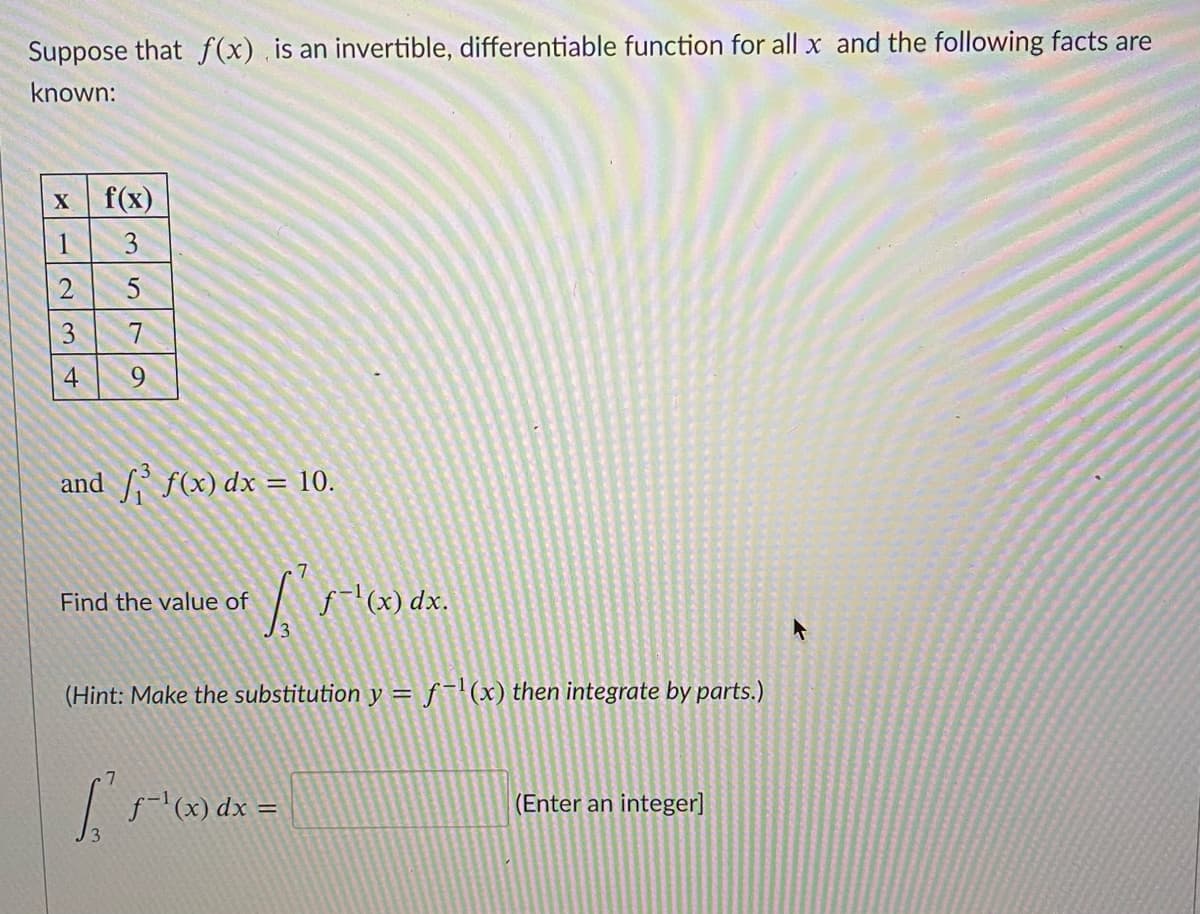 Suppose that f(x) . is an invertible, differentiable function for all x and the following facts are
known:
f(x)
1
3
7
9
and f(x) dx = 10.
Find the value of
f-l(x) dx.
(Hint: Make the substitution y = f(x) then integrate by parts.)
f-'(x) dx
(Enter an integer]
23
4.
