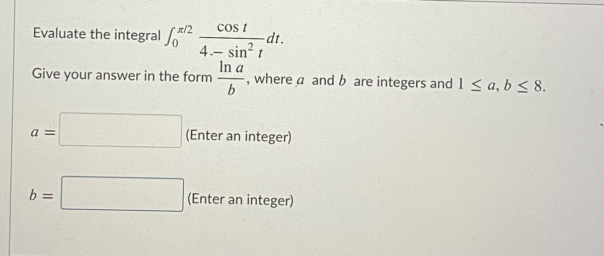 cos t
Evaluate the integral
-dt.
4.- sin? t
In a
where a and b are integers and 1 < a, b < 8.
b
Give your answer in the form
a =
(Enter an integer)
b =
(Enter an integer)
