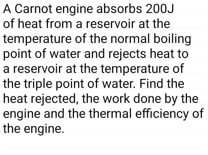 A Carnot engine absorbs 20OJ
of heat from a reservoir at the
temperature of the normal boiling
point of water and rejects heat to
a reservoir at the temperature of
the triple point of water. Find the
heat rejected, the work done by the
engine and the thermal efficiency of
the engine.
