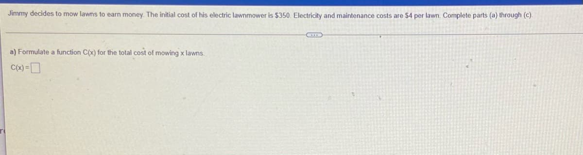 Jimmy decides to mow lawns to earn money. The initial cost of his electric lawnmower is $350. Electricity and maintenance costs are $4 per lawn. Complete parts (a) through (c).
a) Formulate a function C(x) for the total cost of mowing x lawns.
C(x) =D
