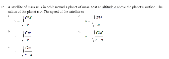 12. A satellite of mass m is in orbit around a planet of mass M at an altitude a above the planet's surface. The
radius of the planet is r. The speed of the satellite is
d.
GM
v =
a.
GM
a
b.
Gm
GM
r+a
C.
Gm
y =
r+a
