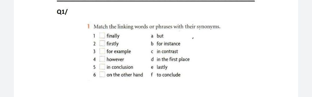 Q1/
1 Match the linking words or phrases with their synonyms.
1 finally
2 firstly
a but
b for instance
3
for example
c in contrast
4
however
d in the first place
in conclusion
e lastly
f to conclude
6
on the other hand
10000

