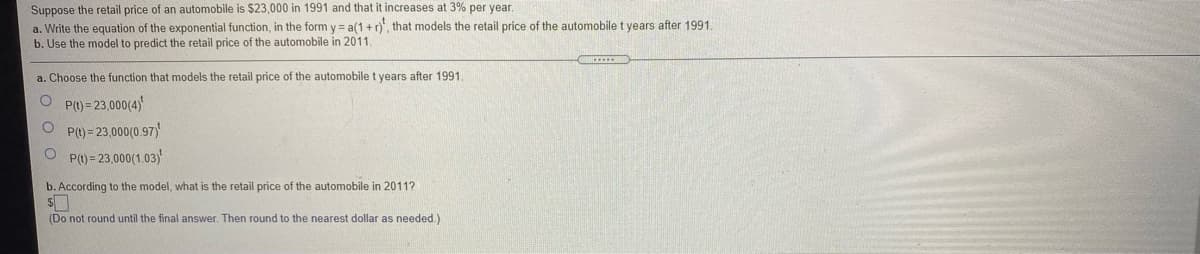 Suppose the retail price of an automobile is $23,000 in 1991 and that it increases at 3% per year.
a. Write the equation of the exponential function, in the form y = a(1 +r), that models
b. Use the model to predict the retail price of the automobile in 2011
retail price of the automobile t years after 1991.
a. Choose the function that models the retail price of the automobile t years after 1991.
O P()= 23,000(4)
O P() = 23,000(0.97)
O P() = 23,000(1.03)'
b. According to the model, what is the retail price of the automobile in 2011?
(Do not round until the final answer. Then round to the nearest dollar as needed.)
