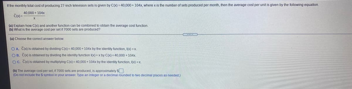 If the monthly total cost of producing 27-inch television sets is given by C(x) = 40,000 + 104x, where x is the number of sets produced per month, then the average cost per unit is given by the following equation.
40,000 + 104x
C(X) =
(a) Explain how C(x) and another function can be combined to obtain the average cost function.
(b) What is the average cost per set if 7000 sets are produced?
(a) Choose the correct answer below.
O A. C(X) is obtained by dividing C(X) = 40,000+104x by the identity function, I(x) =x.
O B. C(X) is obtained by dividing the identity function I(x) = x by C(x)= 40,000 + 104x.
O C. C(X) is obtained by multiplying C(x) = 40,000 +104x by the identity function, I(x) =x.
(b) The average cost per set, if 7000 sets are produced, is approximately S
(Do not include the $ symbol in your answer. Type an integer or a decimal rounded to two decimal places as needed.)
