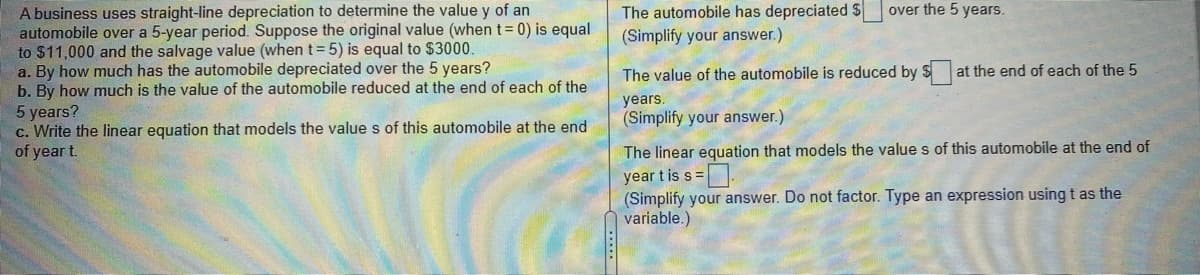 A business uses straight-line depreciation to determine the value y of an
automobile over a 5-year period. Suppose the original value (when t= 0) is equal
to $11,000 and the salvage value (when t=5) is equal to $3000.
a. By how much has the automobile depreciated over the 5 years?
b. By how much is the value of the automobile reduced at the end of each of the
5 years?
c. Write the linear equation that models the value s of this automobile at the end
of year t.
The automobile has depreciated S
(Simplify your answer.)
over the 5 years.
The value of the automobile is reduced by $ at the end of each of the 5
years.
(Simplify your answer.)
The linear equation that models the value s of this automobile at the end of
year t is s =.
(Simplify your answer. Do not factor. Type an expression usingt as the
variable.)
