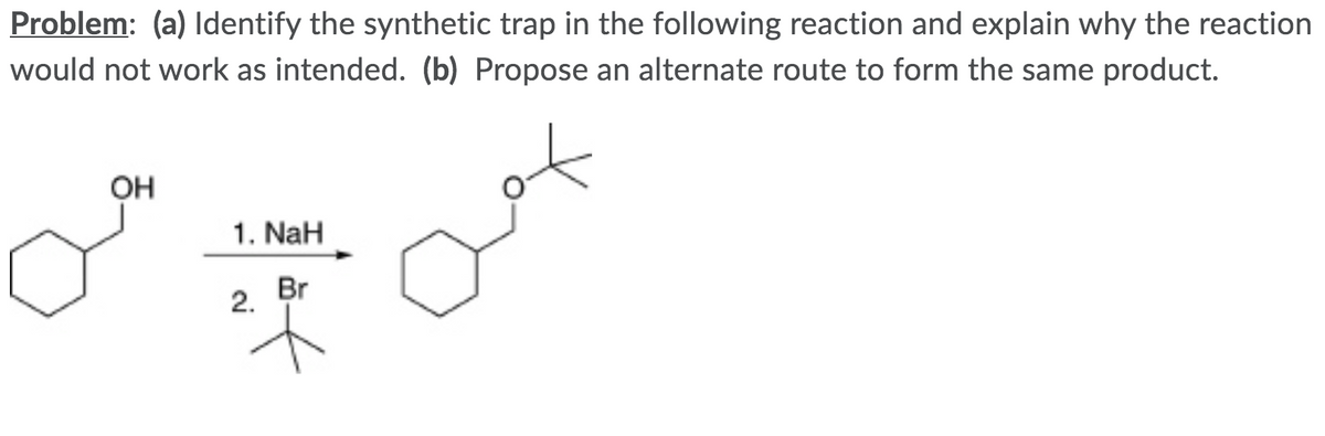 Problem: (a) ldentify the synthetic trap in the following reaction and explain why the reaction
would not work as intended. (b) Propose an alternate route to form the same product.
OH
1. NaH
2.
Br
