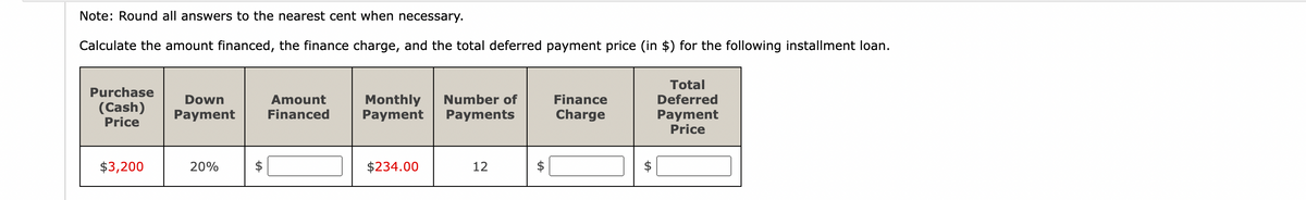 Note: Round all answers to the nearest cent when necessary.
Calculate the amount financed, the finance charge, and the total deferred payment price (in $) for the following installment loan.
Purchase
(Cash)
Price
$3,200
Down
Payment
20%
Amount
Financed
Monthly Number of
Payment Payments
$234.00
12
+A
Finance
Charge
tA
Total
Deferred
Payment
Price