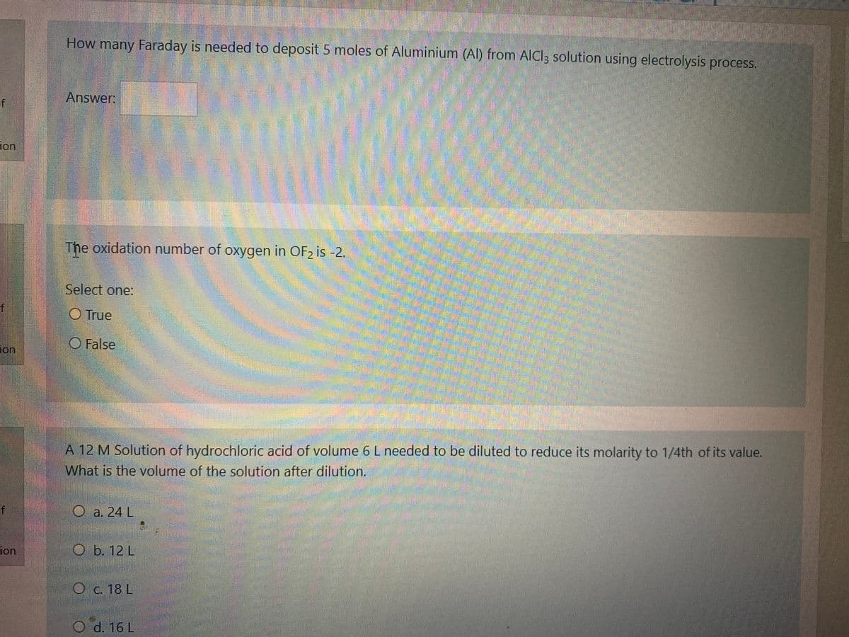 How many Faraday is needed to deposit 5 moles of Aluminium (Al) from AICl3 solution using electrolysis process.
Answer:
of
ion
The oxidation number of oxygen in OF2 is -2.
Select one:
f
O True
O False
Jon
A 12 M Solution of hydrochloric acid of volume 6 L needed to be diluted to reduce its molarity to 1/4th of its value.
What is the volume of the solution after dilution.
of
O a. 24 L
ion
O b. 12 L
O c. 18 L
d. 16 L
