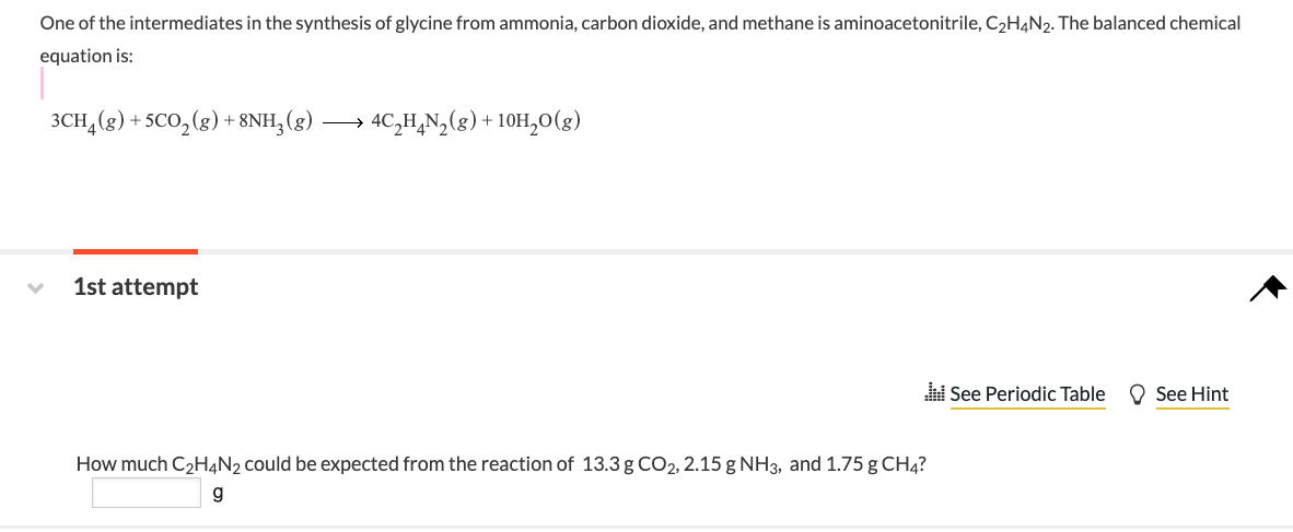 One of the intermediates in the synthesis of glycine from ammonia, carbon dioxide, and methane is aminoacetonitrile, C2H4N2. The balanced chemical
equation is:
3CH,(8) + SCO, (8) + 8NH, (g) → 4C,H,N,(g) + 10H,0(g)
1st attempt
i See Periodic Table
O See Hint
How much C2H4N2 could be expected from the reaction of 13.3 g CO2, 2.15 g NH3, and 1.75 g CH4?
g
