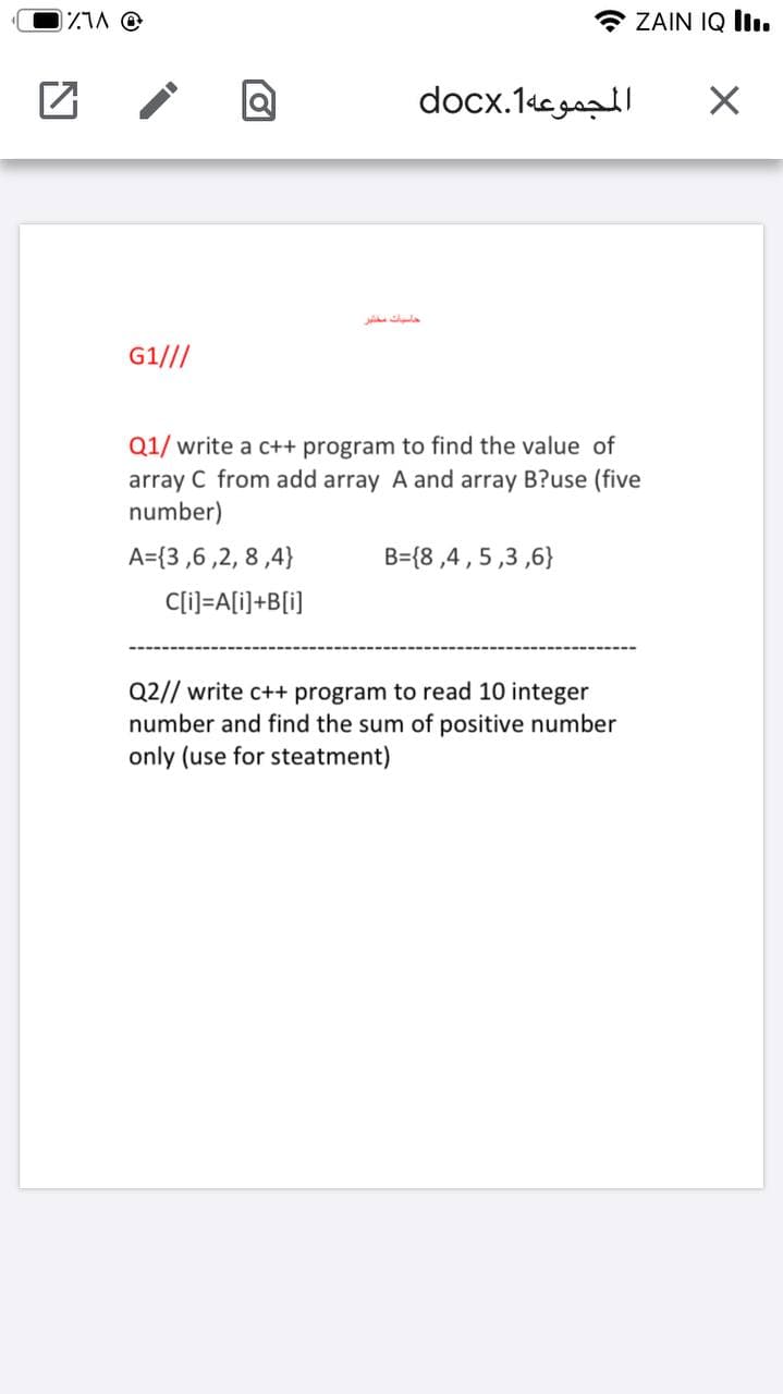 ZIA O
* ZAIN IQ İIı.
المجموعه1.docx
حاسبات مختر
G1///
Q1/ write a c++ program to find the value of
array C from add array A and array B?use (five
number)
A={3 ,6 ,2, 8 ,4}
B={8 ,4,5,3 ,6}
C[i]=A[i]+B[i]
Q2// write c++ program to read 10 integer
number and find the sum of positive number
only (use for steatment)
