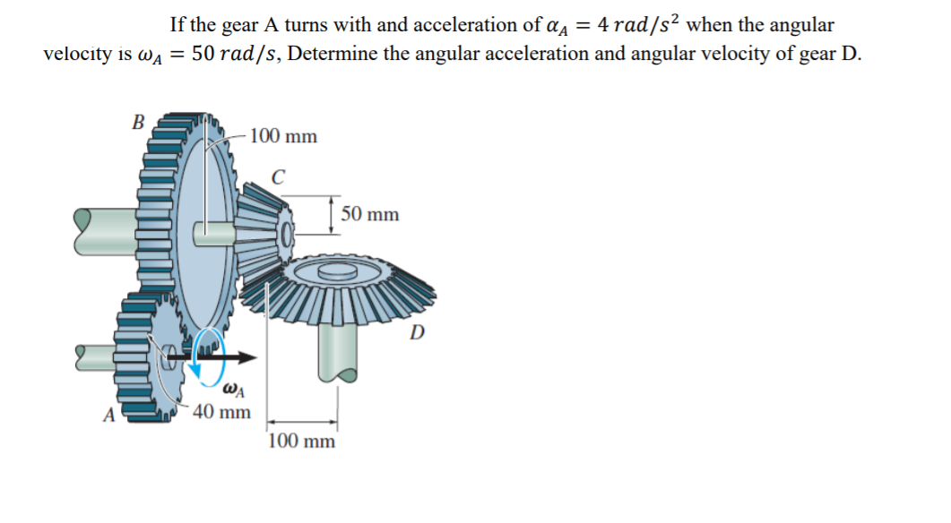 If the gear A turns with and acceleration of a = 4 rad/s² when the angular
velocity is wa = 50 rad/s, Determine the angular acceleration and angular velocity of gear D.
В
100 mm
50 mm
D
WA
40 mm
100 mm
