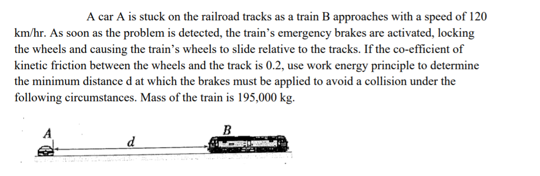 A car A is stuck on the railroad tracks as a train B approaches with a speed of 120
km/hr. As soon as the problem is detected, the train's emergency brakes are activated, locking
the wheels and causing the train's wheels to slide relative to the tracks. If the co-efficient of
kinetic friction between the wheels and the track is 0.2, use work energy principle to determine
the minimum distance d at which the brakes must be applied to avoid a collision under the
following circumstances. Mass of the train is 195,000 kg.
A
B
d
