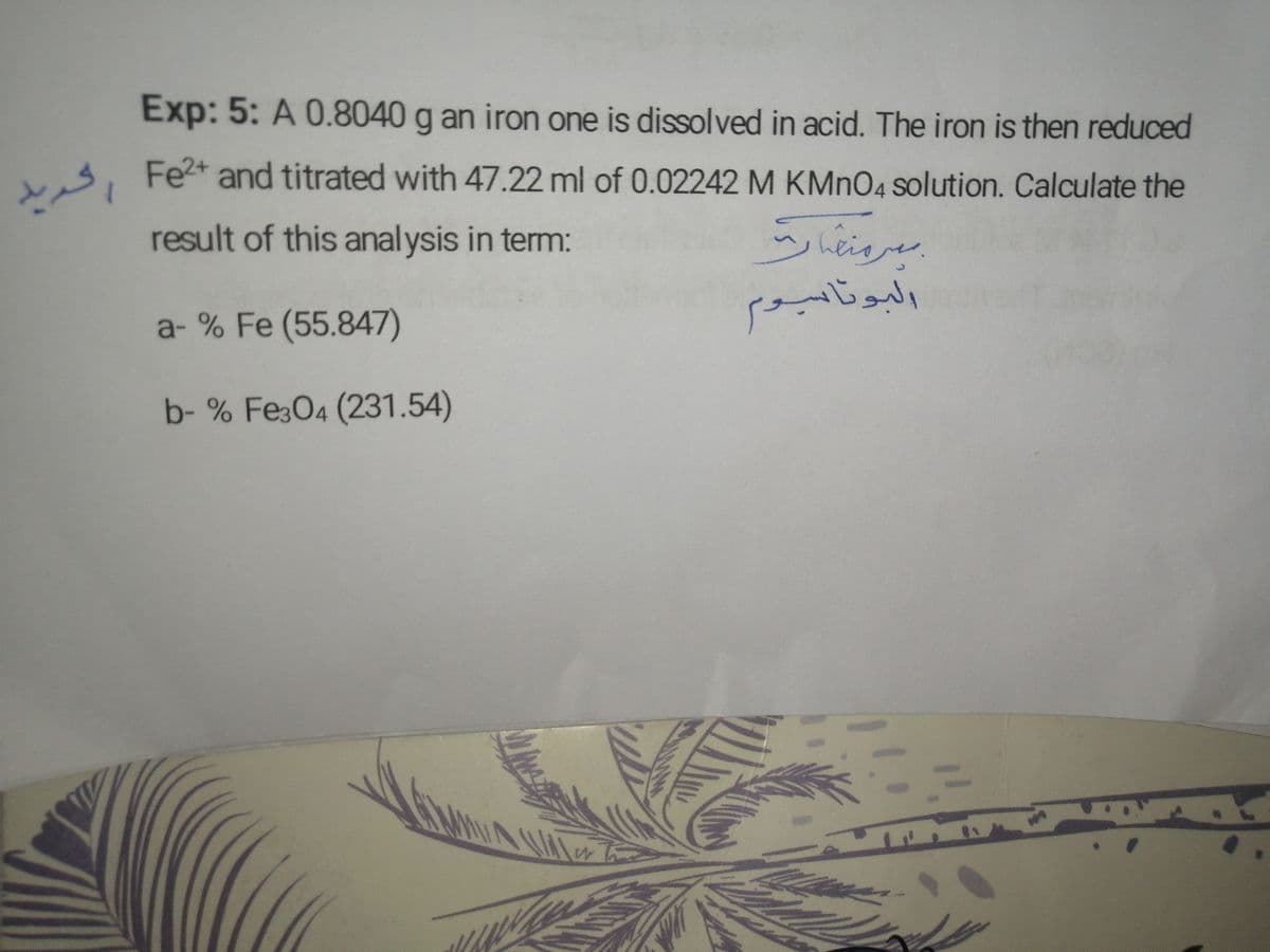 , Fet and titrated with 47.22 ml of 0.02242 M KMNO4 solution. Calculate the
Exp: 5: A 0.8040 g an iron one is dissolved in acid. The iron is then reduced
vs, Fet and titrated with 47.22 ml of 0.02242 M KMNO4 solution. Calculate the
result of this analysis in term:
hes
:.
البونابوم
1.
a- % Fe (55.847)
b- % Fe3O4 (231.54)
