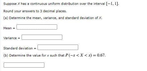 Suppose X has a continuous uniform distribution over the interval [-1, 1].
Round your answers to 3 decimal places.
(a) Determine the mean, variance, and standard deviation of X.
Mean =
Variance =
Standard deviation =
(b) Determine the value for x such that P(-x <X < x) = 0.67.
