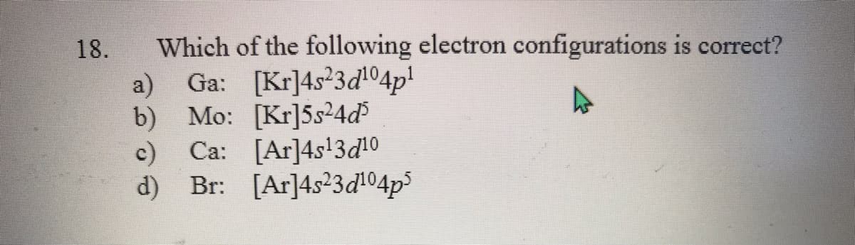 Which of the following electron configurations is correct?
Ga: [Kr]4s23d04p!
18.
a)
b) Mo: [Kr]5s²4d
c) Ca: [Ar]4s!3d10
d) Br: [Ar]4s23d!04p3
