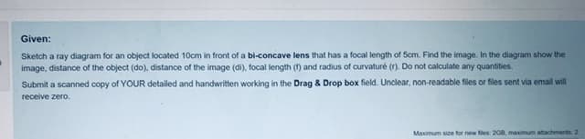 Given:
Sketch a ray diagram for an object located 10cm in front of a bi-concave lens that has a focal length of 5cm. Find the image. In the diagram show the
image, distance of the object (do), distance of the image (di), focal length (1) and radius of curvaturé (r). Do not calculate any quantities.
Submit a scanned copy of YOUR detailed and handwritten working in the Drag & Drop box field. Unclear, non-readable files or files sent via email will
receive zero.
Maximum size for new fles 208, maximum attachments 2
