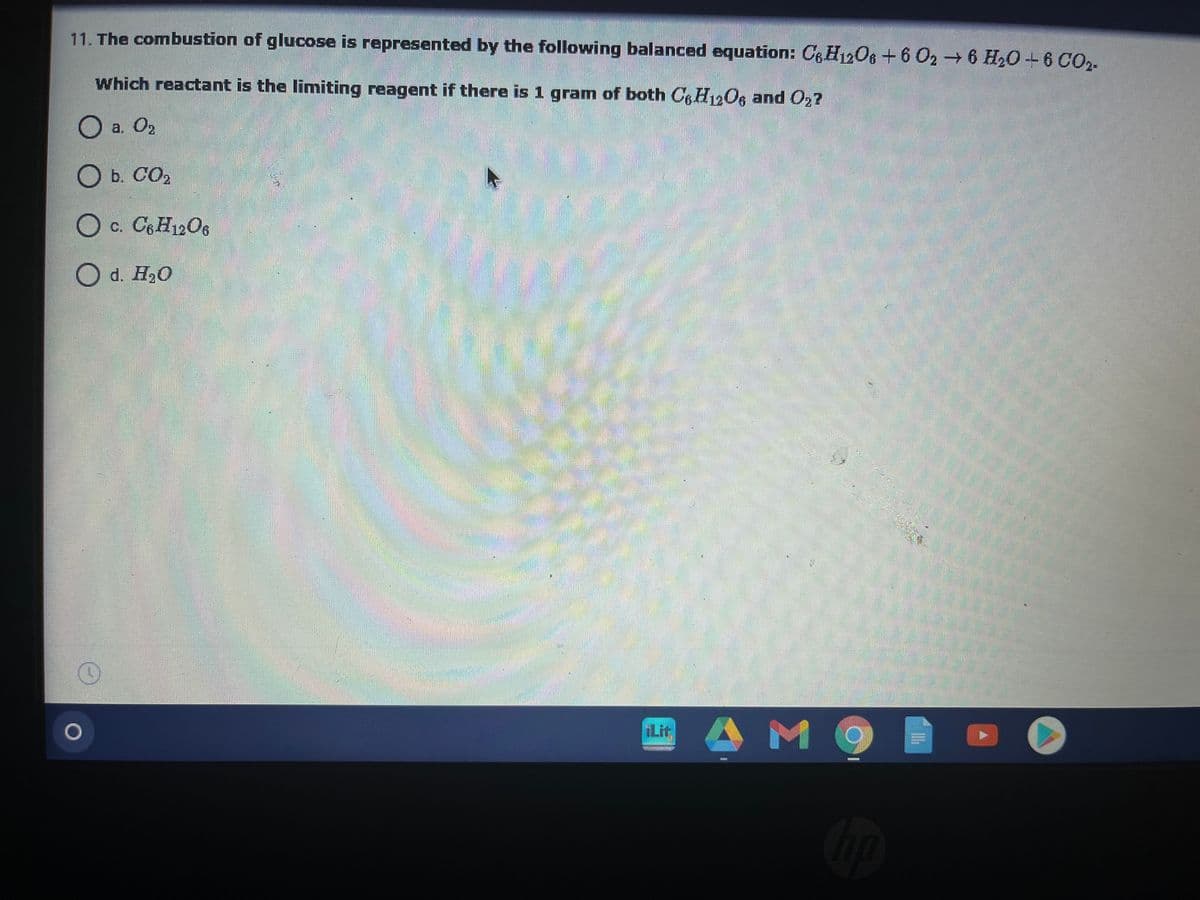 11. The combustion of glucose is represented by the following balanced equation: C6H12O6+6 O2 6 H20+6 CO2-
Which reactant is the limiting reagent if there is 1 gram of both CgH12Og and O2?
O a. O2
O b. CO2
.
O c. C6H12O6
O d. H20
Lit
