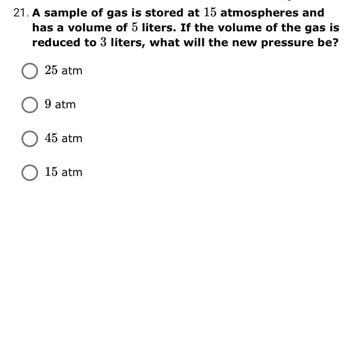 21. A sample of gas is stored at 15 atmospheres and
has a volume of 5 liters. If the volume of the gas is
reduced to 3 liters, what will the new pressure be?
25 atm
9 atm
O 45 atm
O 15 atm
