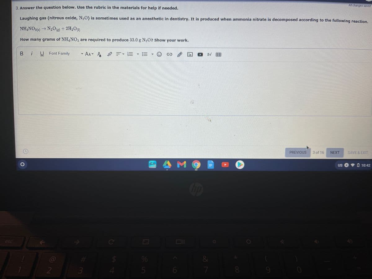 All changes saved
3. Answer the question below. Use the rubric in the materials for help if needed.
Laughing gas (nitrous oxide, N20) is sometimes used as an anesthetic in dentistry. It is produced when ammonia nitrate is decomposed according to the following reaction.
NH,NOs) – N,O + 2H,On)
How many grams of NH,NO3 are required to produce 33.0 g N2O7 Show your work.
iU Font Family
-
AA A
PREVIOUS
3 of 16
NEXT
SAVE & EXIT
Lit
US O
O 10:42
Op
esc
Ce
23
3
C@
%
%24
2
7
8.
9-
85
