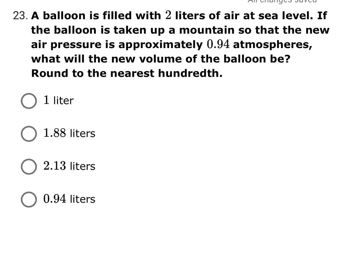 23. A balloon is filled with 2 liters of air at sea level. If
the balloon is taken up a mountain so that the new
air pressure is approximately 0.94 atmospheres,
what will the new volume of the balloon be?
Round to the nearest hundredth.
1 liter
1.88 liters
2.13 liters
0.94 liters
