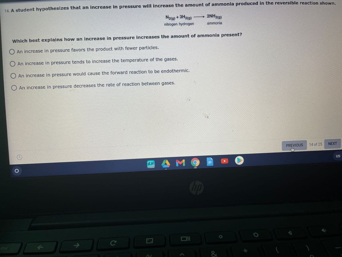 14. A student hypothesizes that an increase in pressure will increase the amount of ammonia produced in the reversible reaction shown.
2NH3(g)
N2(g) + 3H2(g)
nitrogen hydrogen
ammonia
Which best explains how an increase in pressure increases the amount of ammonia present?
O An increase in pressure favors the product with fewer particles.
O An increase in pressure tends to increase the temperature of the gases.
O An increase in pressure would cause the forward reaction to be endothermic.
An increase in pressure decreases the rate of reaction between gases.
PREVIOUS
14 of 25
NEXT
US
AM9
Lit
hp
ce
esc
&
