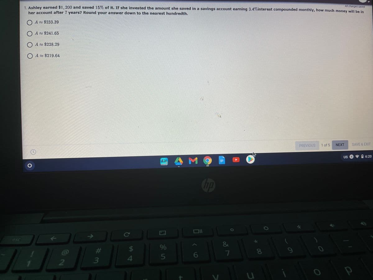 All changes saved
1. Ashley earned $1, 200 and saved 15% of it. If she invested the amount she saved in a savings account earning 3.4%interest compounded monthly, how much money will be in
her account after 7 years? Round your answer down to the nearest hundredth.
A $233.39
O A $241.65
O A $228.29
O A $219.64
PREVIOUS
1 of 5
NEXT
SAVE & EXIT
US
O 6:20
A M
iLit
op
ce
esc
&
%23
$4
%
C@
6
4
5
3
* 00
