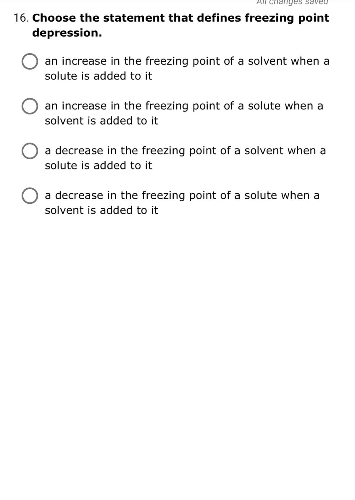 16. Choose the statement that defines freezing point
depression.
an increase in the freezing point of a solvent when a
solute is added to it
an increase in the freezing point of a solute when a
solvent is added to it
a decrease in the freezing point of a solvent when a
solute is added to it
a decrease in the freezing point of a solute when a
solvent is added to it
