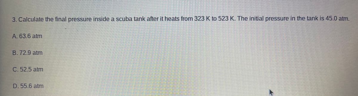 3. Calculate the final pressure inside a scuba tank after it heats from 323 K to 523 K. The initial pressure in the tank is 45.0 atm.
A. 63.6 atm
B. 72.9 atm
C. 52.5 atm
D. 55.6 atm
