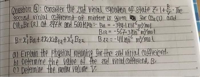 Question 4: consider the 2nd virial equation of state 7 = 1 + = = · The
second virial cofficient of mixture is given by for (0₂ (1) and
CH3Br (2) at 2971 and 500 kpe - B₁ = -394. 1x106m²³/mol
B12=-567-3X16 m²/molt
B 23-411x6 m²/mal
B=X²₁ B₁1 + 2X1X2 B ₁2 +2²₂ B₂ 2
al Explain the physical meaning for the 2nd virial cofficient.
b) Determine the value of the and vinial caffreient, B.
c) petermine the moteur volume V.
