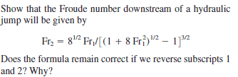 Show that the Froude number downstream of a hydraulic
jump will be given by
Fr, = 8" Fr./[(1 + 8 Fr;)"² – 1]2
Does the formula remain correct if we reverse subscripts 1
and 2? Why?
