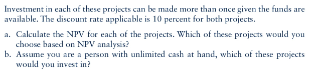 Investment in each of these projects can be made more than once given the funds are
available. The discount rate applicable is 10 percent for both projects.
a. Calculate the NPV for each of the projects. Which of these projects would you
choose based on NPV analysis?
b. Assume you are a person with unlimited cash at hand, which of these projects
would you invest in?