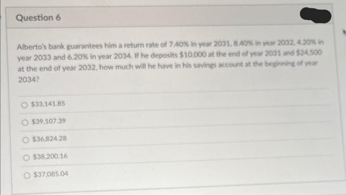 Question 6
Alberto's bank guarantees him a return rate of 7.40% in year 2031, 8.40% in year 2032, 4.20% in
year 2033 and 6.20 % in year 2034. If he deposits $10,000 at the end of year 2031 and $24,500
at the end of year 2032, how much will he have in his savings account at the beginning of year
2034?
O $33,141.85
$39.107.39
$36,824.28
$38,200.16
O $37,085.04