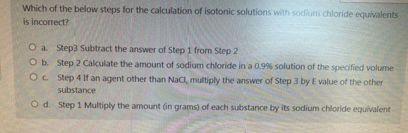 Which of the below steps for the calculation of isotonic solutions with sodium chloride equivalents
is incorrect?
O a. Step3 Subtract the answer of Step 1 from Step 2
O b.
Step 2 Calculate the amount of sodium chloride in a 0.9% solution of the specified volume
O c.
Step 4 If an agent other than NaCl, multiply the answer of Step 3 by E value of the other
substance
O d. Step 1 Multiply the amount (in grams) of each substance by its sodium chloride equivalent