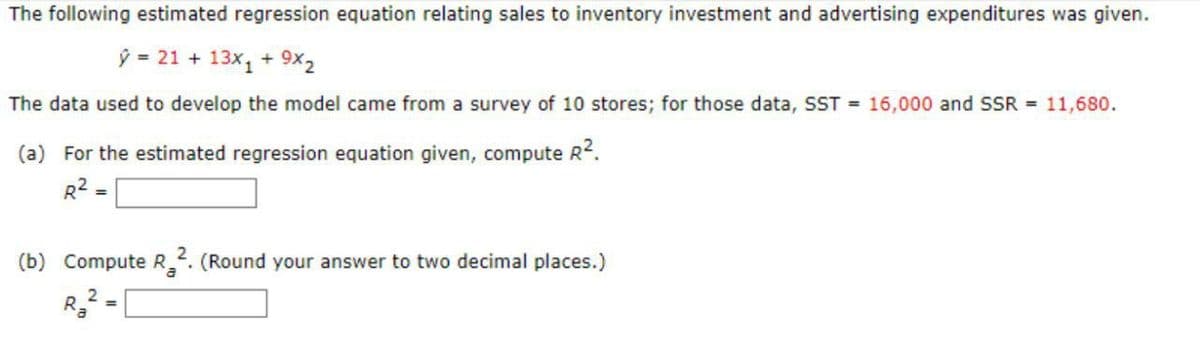 The following estimated regression equation relating sales to inventory investment and advertising expenditures was given.
ý = 21 + 13x₁ + 9x₂
The data used to develop the model came from a survey of 10 stores; for those data, SST = 16,000 and SSR = 11,680.
(a) For the estimated regression equation given, compute R².
R² =
(b) Compute R2. (Round your answer to two decimal places.)
2
R₂